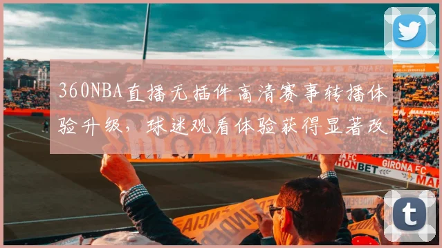 360NBA直播无插件高清赛事转播体验升级，球迷观看体验获得显著改善
