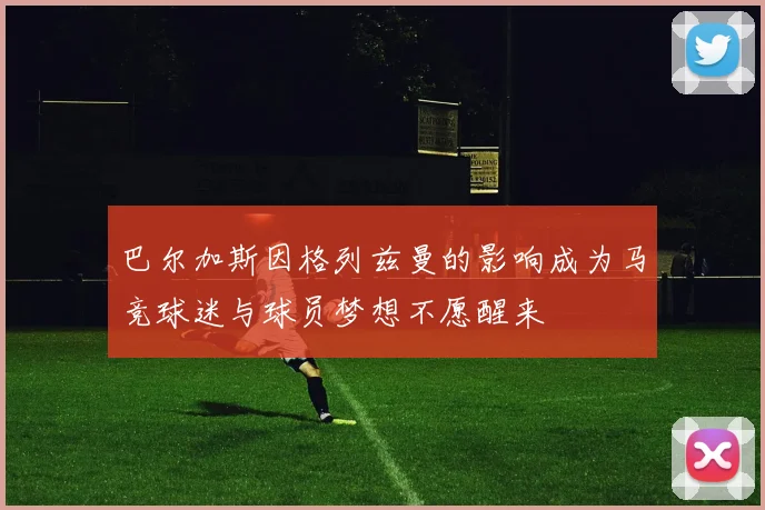 巴尔加斯因格列兹曼的影响成为马竞球迷与球员梦想不愿醒来