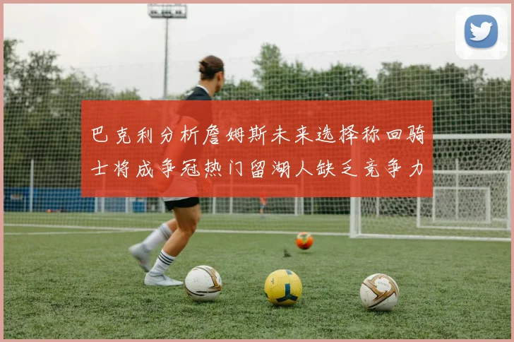巴克利分析詹姆斯未来选择称回骑士将成争冠热门留湖人缺乏竞争力