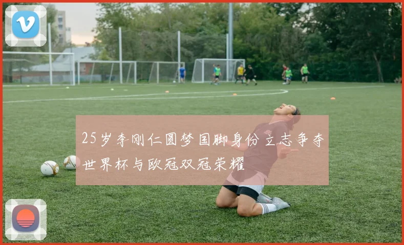25岁李刚仁圆梦国脚身份立志争夺世界杯与欧冠双冠荣耀