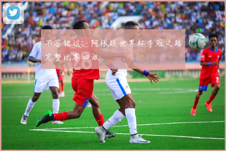不容错过：阿根廷世界杯夺冠之路完整比赛回放