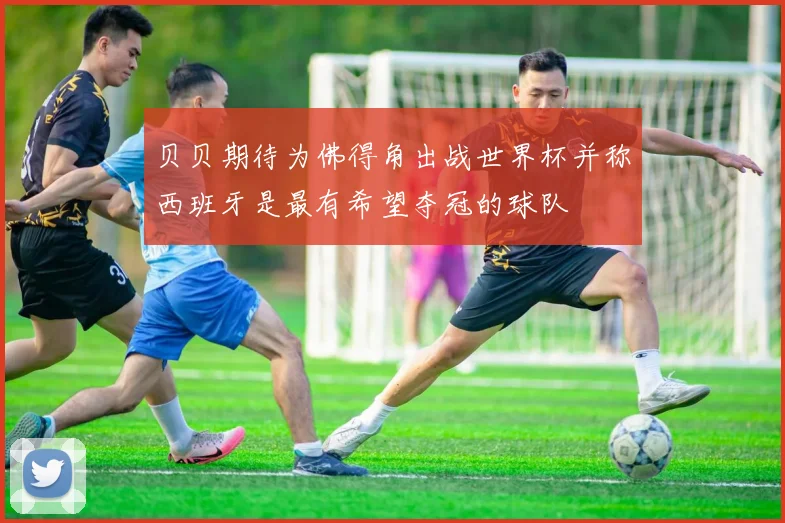贝贝期待为佛得角出战世界杯并称西班牙是最有希望夺冠的球队