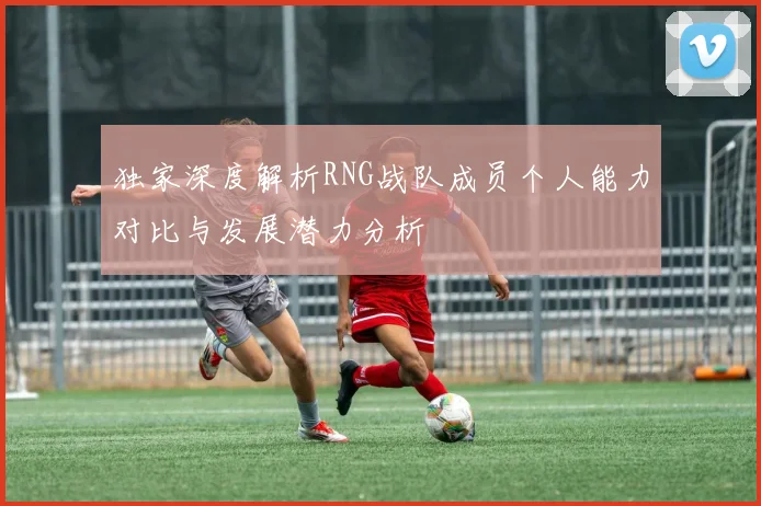 独家深度解析RNG战队成员个人能力对比与发展潜力分析
