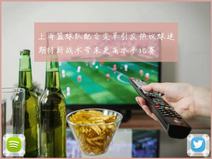 上海篮球队配合变革引发热议球迷期待新战术带来更高水平比赛
