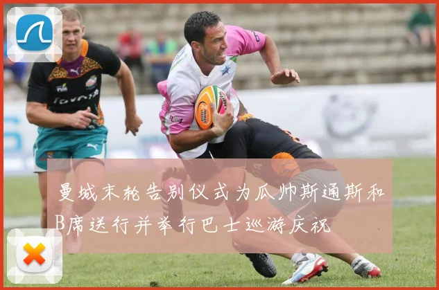 曼城末轮告别仪式为瓜帅斯通斯和B席送行并举行巴士巡游庆祝