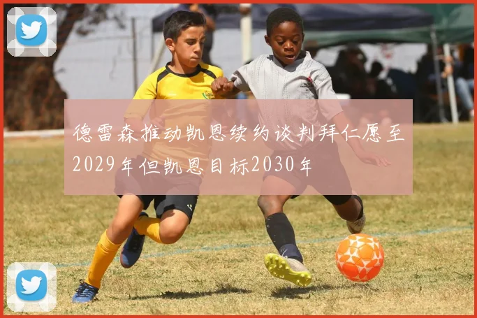 德雷森推动凯恩续约谈判拜仁愿至2029年但凯恩目标2030年